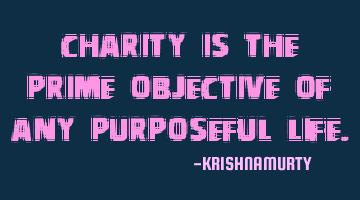 CHARITY IS THE PRIME OBJECTIVE OF ANY PURPOSEFUL LIFE.