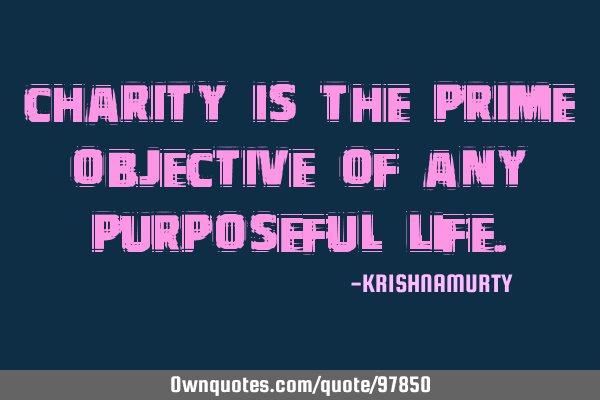 CHARITY IS THE PRIME OBJECTIVE OF ANY PURPOSEFUL LIFE
