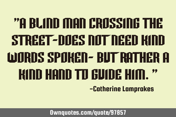 "A blind man crossing the street-does not need kind words spoken- but rather a kind hand to guide