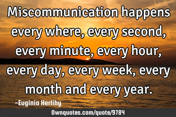 Miscommunication happens every where, every second, every minute, every hour, every day, every week,