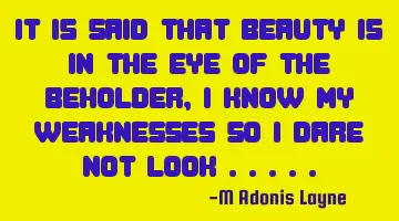 It is said that beauty is in the eye of the beholder, I know my weaknesses so I dare not look .....
