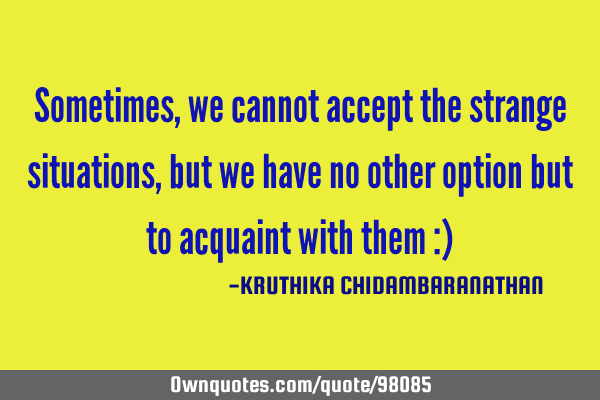 Sometimes,we cannot accept the strange situations,but we have no other option but to acquaint with