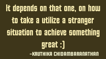 It depends on that one,on how to take a utilize a stranger situation to achieve something great :)