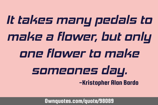 It takes many pedals to make a flower, but only one flower to make someones