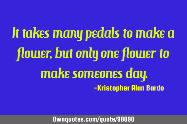 It takes many pedals to make a flower, but only one flower to make someones