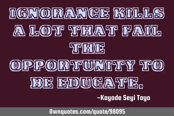 Ignorance kills a lot that fail the opportunity to be