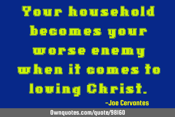 Your household becomes your worse enemy when it comes to loving C
