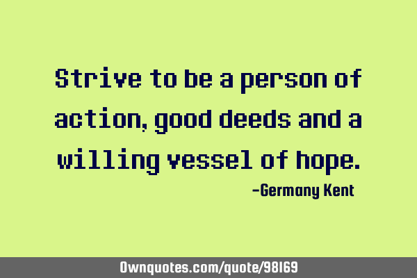 Strive to be a person of action, good deeds and a willing vessel of
