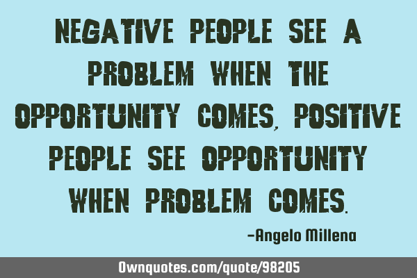 Negative people see a problem when the opportunity comes, positive people see opportunity when