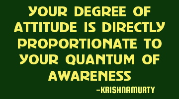 YOUR DEGREE OF ATTITUDE IS DIRECTLY PROPORTIONATE TO YOUR QUANTUM OF AWARENESS