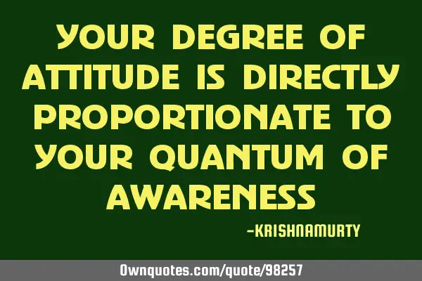 YOUR DEGREE OF ATTITUDE IS DIRECTLY PROPORTIONATE TO YOUR QUANTUM OF AWARENESS