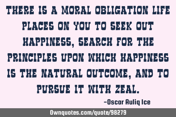 There is a moral obligation life places on you to seek out happiness, search for the principles