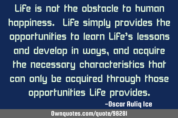 Life is not the obstacle to human happiness. Life simply provides the opportunities to learn Life’