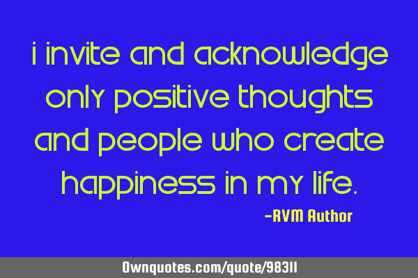 I invite and acknowledge only Positive thoughts and people who create Happiness in my L