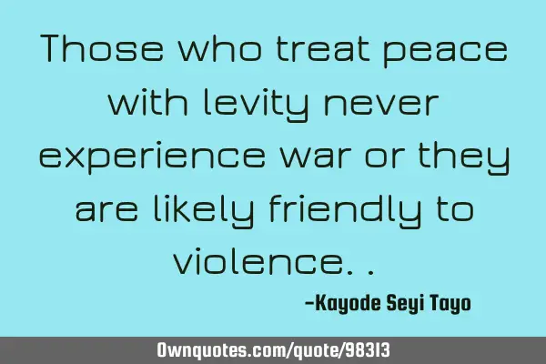 Those who treat peace with levity never experience war or they are likely friendly to