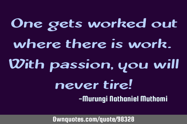 One gets worked out where there is work. With passion, you will never tire!