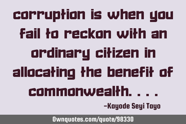 Corruption is when you fail to reckon with an ordinary citizen in allocating the benefit of