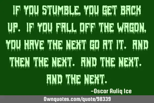 If you stumble, you get back up. If you fall off the wagon, you have the next go at it. And then