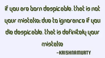 IF YOU ARE BORN DESPICABLE, THAT IS NOT YOUR MISTAKE; DUE TO IGNORANCE IF YOU DIE DESPICABLE, THAT I