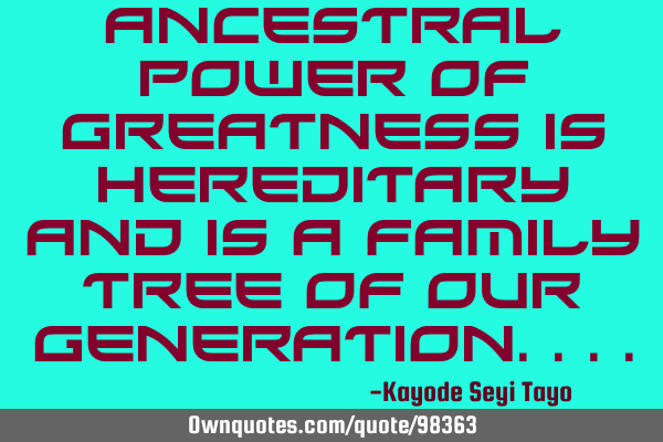 Ancestral power of greatness is hereditary and is a family tree of our