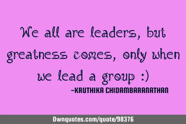 We all are leaders,but greatness comes,only when we lead a group :)