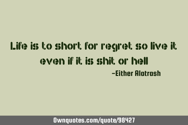 Life is to short for regret so live it even if it is shit or