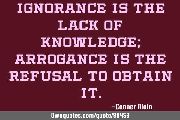 Ignorance is the lack of knowledge; arrogance is the refusal to obtain