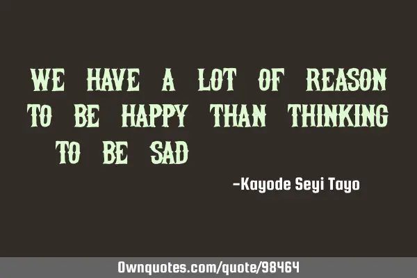 We have a lot of reason to be happy than thinking to be