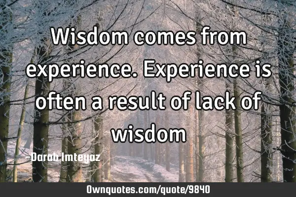 Wisdom comes from experience. Experience is often a result of lack of