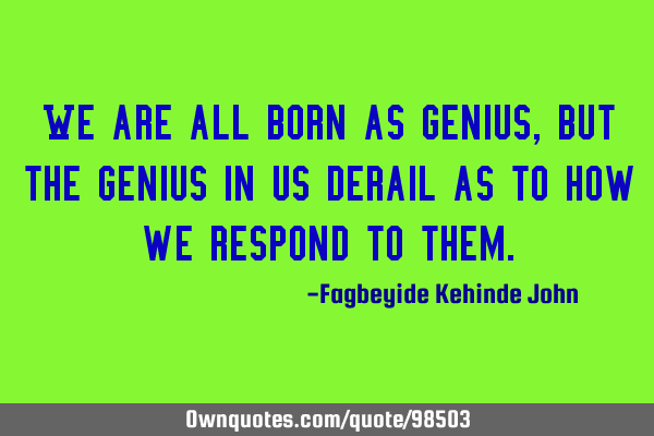 We are all born as genius, but the genius in us derail as to how we respond to