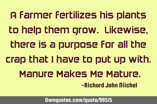 A farmer fertilizes his plants to help them grow. Likewise, there is a purpose for all the crap