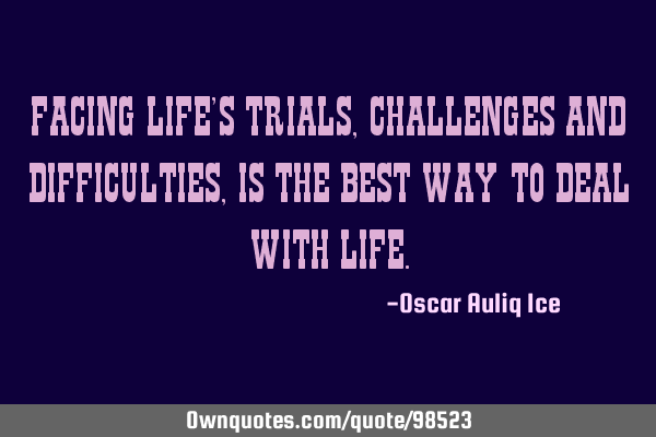 FACING LIFE’S TRIALS, CHALLENGES AND DIFFICULTIES, IS THE BEST WAY TO DEAL WITH LIFE
