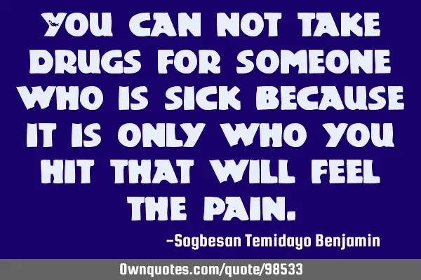 You can not take drugs for someone who is sick because it is only who you hit that will feel the