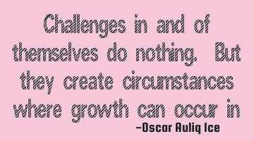 Challenges in and of themselves do nothing. But they create circumstances where growth can occur in