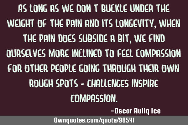 As long as we don’t buckle under the weight of the pain and its longevity, when the pain does