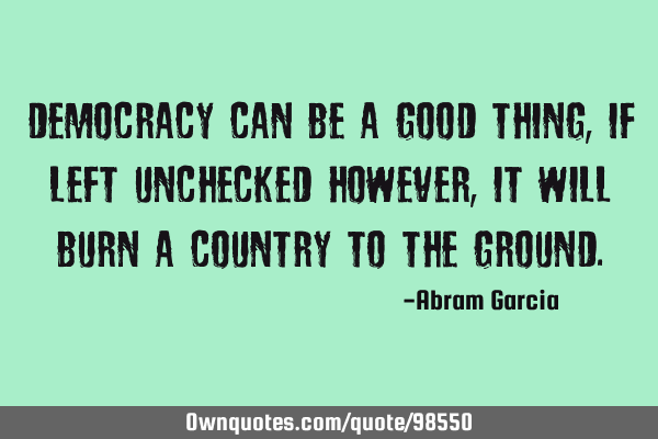 Democracy can be a good thing, if left unchecked however, it will burn a country to the