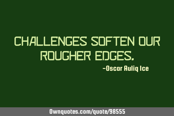 CHALLENGES SOFTEN OUR ROUGHER EDGES