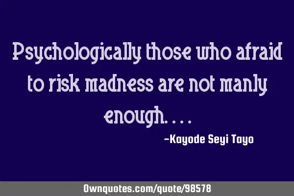 Psychologically those who afraid to risk madness are not manly