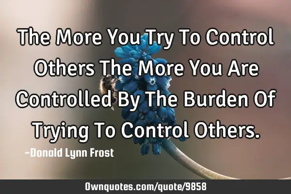 The More You Try To Control Others The More You Are Controlled By The Burden Of Trying To Control O