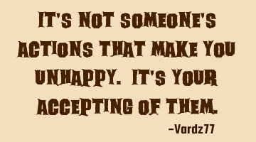 It's not someone's actions that make you unhappy. It's your accepting of them.