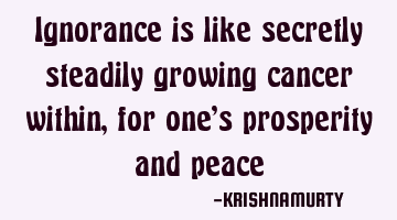 Ignorance is like secretly steadily growing cancer within, for one’s prosperity and peace