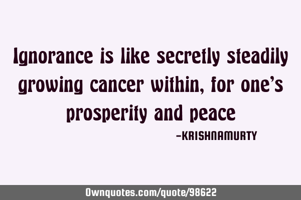 Ignorance is like secretly steadily growing cancer within, for one’s prosperity and