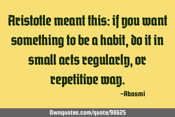 Aristotle meant this: if you want something to be a habit, do it in small acts regularly, or
