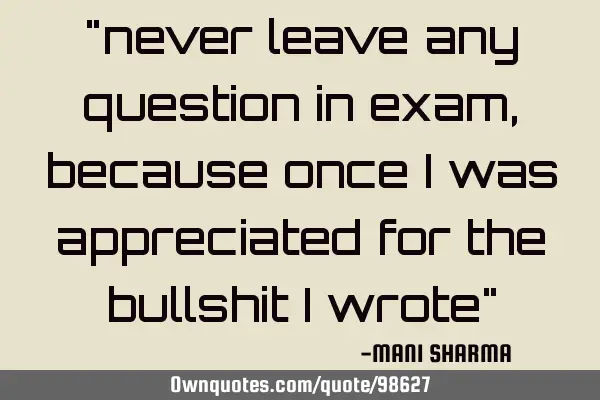"never leave any question in exam,because once i was appreciated for the bullshit i wrote"