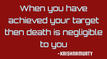 When you have achieved your target then death is negligible to you