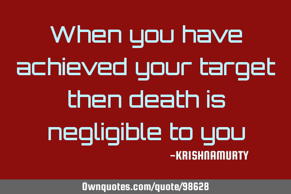 When you have achieved your target then death is negligible to