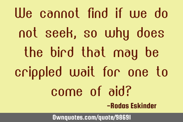 We cannot find if we do not seek, so why does the bird that may be crippled wait for one to come of