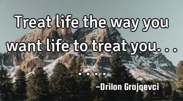 Treat life the way you want life to treat you.......