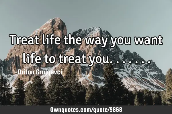 Treat life the way you want life to treat