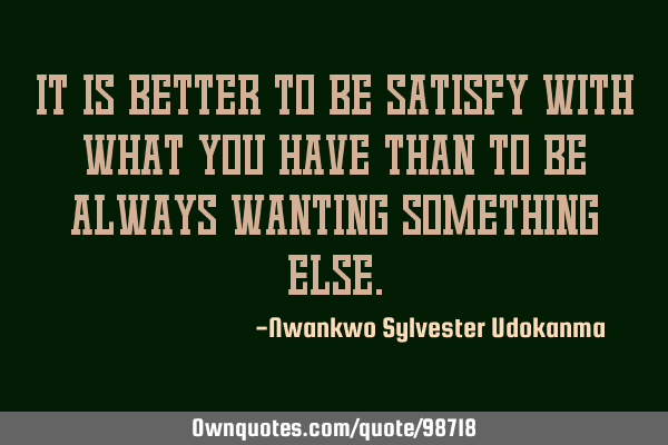 It is better to be satisfy with what you have than to be always wanting something